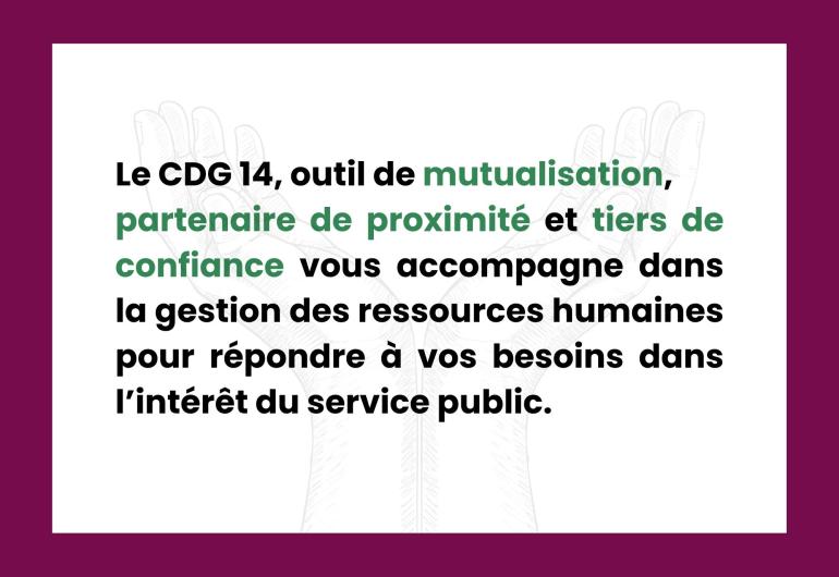 Le CDG 14, outil de mutualisation,  partenaire de proximité et tiers de confiance vous accompagne dans la gestion des ressources humaines pour répondre à vos besoins dans l’intérêt du service public.